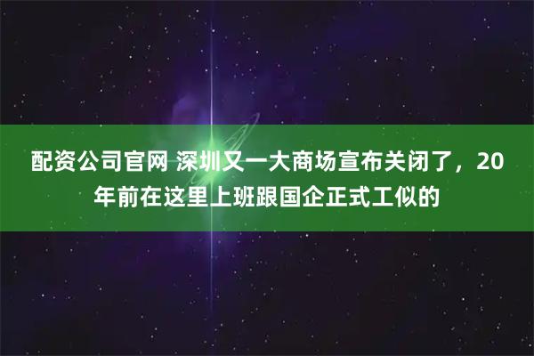 配资公司官网 深圳又一大商场宣布关闭了，20年前在这里上班跟国企正式工似的