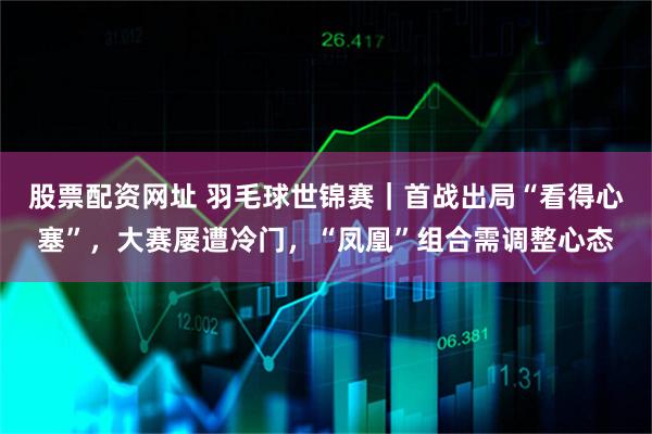 股票配资网址 羽毛球世锦赛｜首战出局“看得心塞”，大赛屡遭冷门，“凤凰”组合需调整心态