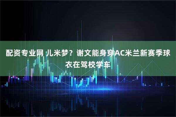 配资专业网 儿米梦？谢文能身穿AC米兰新赛季球衣在驾校学车