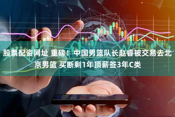 股票配资网址 重磅！中国男篮队长赵睿被交易去北京男篮 买断剩1年顶薪签3年C类