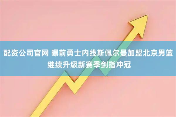 配资公司官网 曝前勇士内线斯佩尔曼加盟北京男篮 继续升级新赛季剑指冲冠