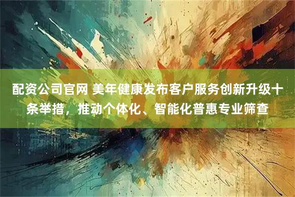 配资公司官网 美年健康发布客户服务创新升级十条举措，推动个体化、智能化普惠专业筛查