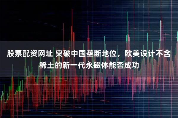 股票配资网址 突破中国垄断地位，欧美设计不含稀土的新一代永磁体能否成功