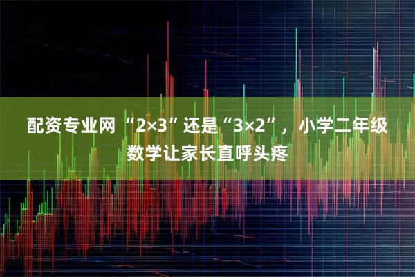 配资专业网 “2×3”还是“3×2”，小学二年级数学让家长直呼头疼