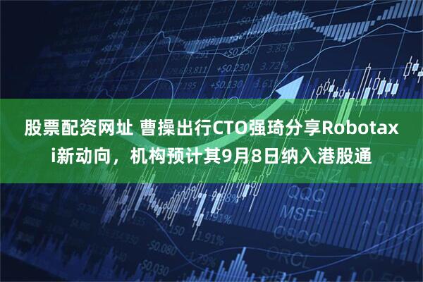 股票配资网址 曹操出行CTO强琦分享Robotaxi新动向，机构预计其9月8日纳入港股通