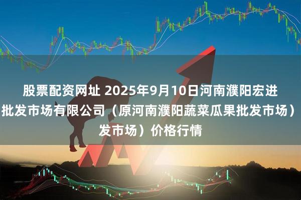股票配资网址 2025年9月10日河南濮阳宏进农副产品批发市场有限公司（原河南濮阳蔬菜瓜果批发市场）价格行情
