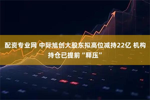 配资专业网 中际旭创大股东拟高位减持22亿 机构持仓已提前“释压”