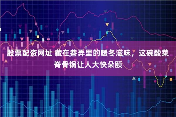 股票配资网址 藏在巷弄里的暖冬滋味，这碗酸菜脊骨锅让人大快朵颐