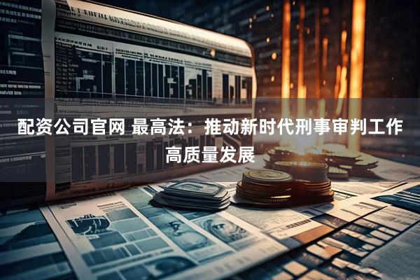 配资公司官网 最高法：推动新时代刑事审判工作高质量发展