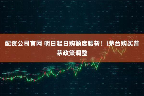 配资公司官网 明日起日购额度腰斩！i茅台购买普茅政策调整