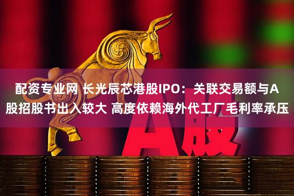 配资专业网 长光辰芯港股IPO：关联交易额与A股招股书出入较大 高度依赖海外代工厂毛利率承压