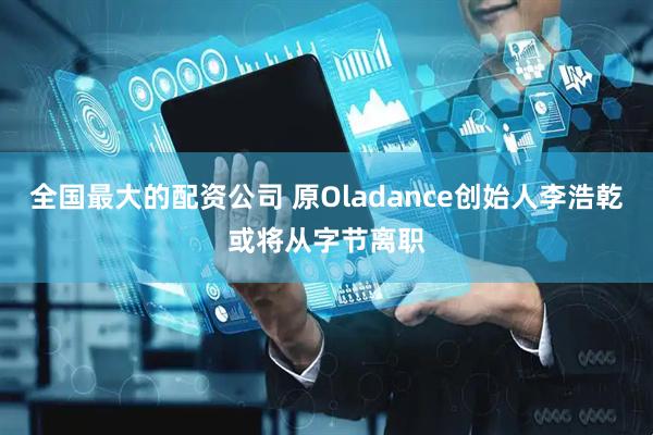 全国最大的配资公司 原Oladance创始人李浩乾或将从字节离职