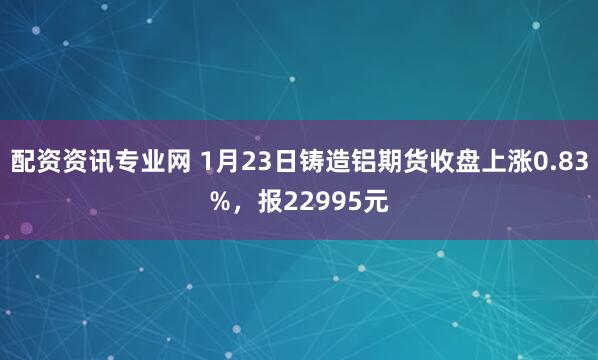 配资资讯专业网 1月23日铸造铝期货收盘上涨0.83%，报22995元