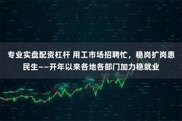专业实盘配资杠杆 用工市场招聘忙，稳岗扩岗惠民生——开年以来各地各部门加力稳就业