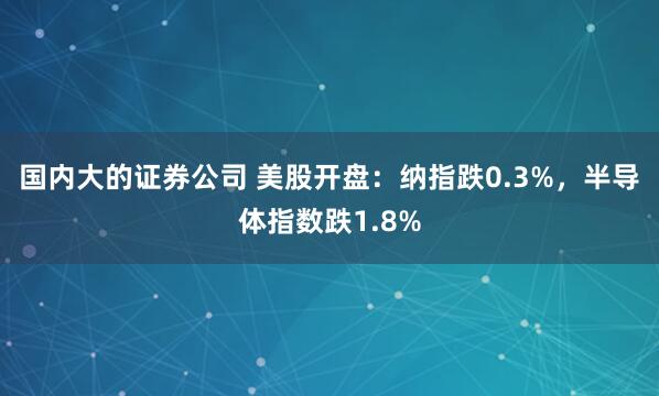 国内大的证券公司 美股开盘：纳指跌0.3%，半导体指数跌1.8%