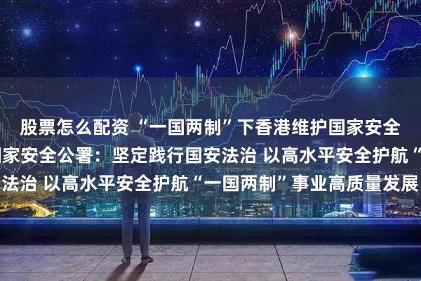 股票怎么配资 “一国两制”下香港维护国家安全的实践白皮书丨驻港国家安全公署：坚定践行国安法治 以高水平安全护航“一国两制”事业高质量发展