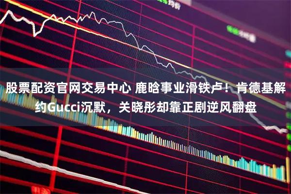 股票配资官网交易中心 鹿晗事业滑铁卢！肯德基解约Gucci沉默，关晓彤却靠正剧逆风翻盘