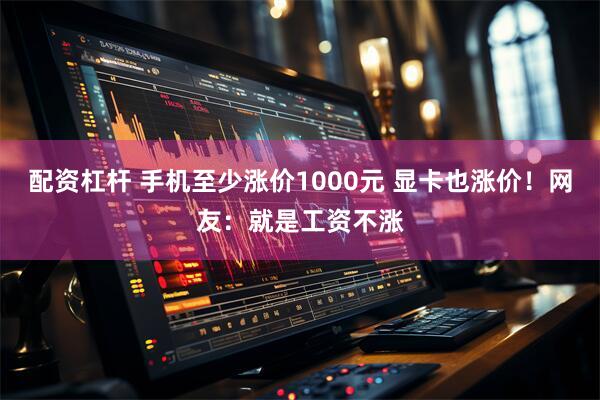 配资杠杆 手机至少涨价1000元 显卡也涨价！网友：就是工资不涨