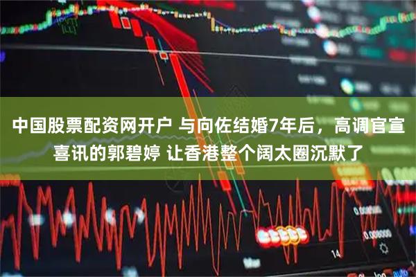 中国股票配资网开户 与向佐结婚7年后，高调官宣喜讯的郭碧婷 让香港整个阔太圈沉默了