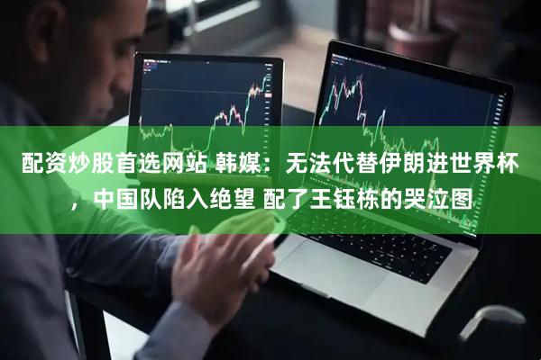 配资炒股首选网站 韩媒：无法代替伊朗进世界杯，中国队陷入绝望 配了王钰栋的哭泣图