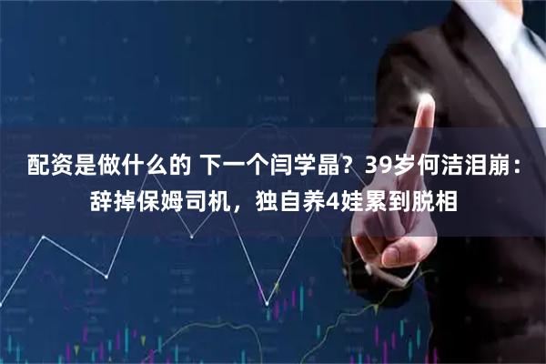 配资是做什么的 下一个闫学晶？39岁何洁泪崩：辞掉保姆司机，独自养4娃累到脱相