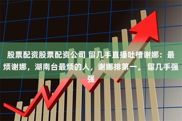 股票配资股票配资公司 留几手直播吐槽谢娜：最烦谢娜，湖南台最烦的人，谢娜排第一。 留几手强