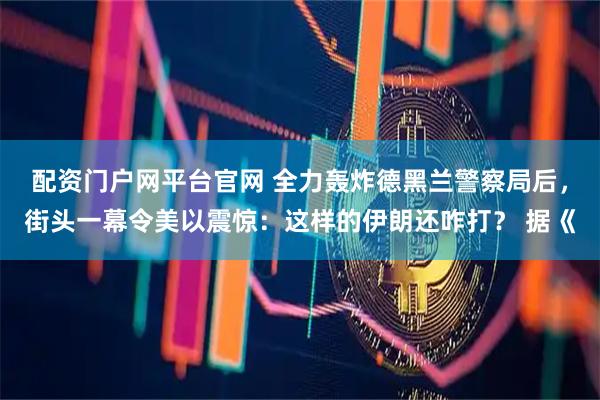 配资门户网平台官网 全力轰炸德黑兰警察局后，街头一幕令美以震惊：这样的伊朗还咋打？ 据《