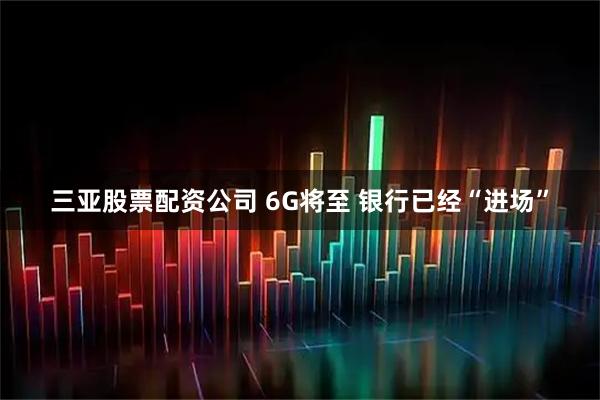 三亚股票配资公司 6G将至 银行已经“进场”
