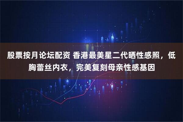 股票按月论坛配资 香港最美星二代晒性感照，低胸蕾丝内衣，完美复刻母亲性感基因