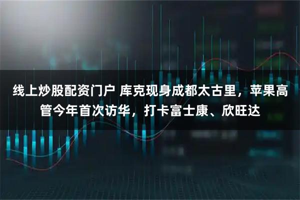 线上炒股配资门户 库克现身成都太古里，苹果高管今年首次访华，打卡富士康、欣旺达