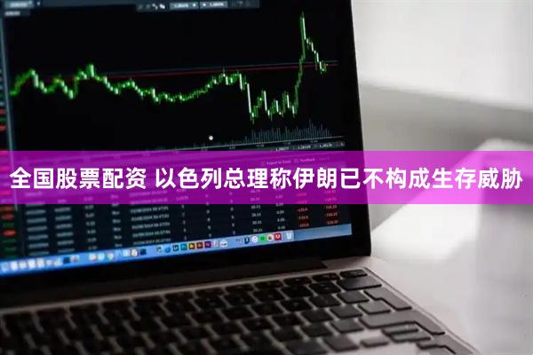 全国股票配资 以色列总理称伊朗已不构成生存威胁