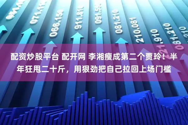 配资炒股平台 配开网 李湘瘦成第二个贾玲！半年狂甩二十斤，用狠劲把自己拉回上场门槛