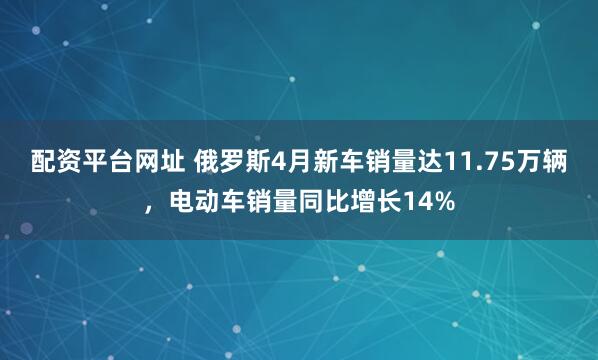 配资平台网址 俄罗斯4月新车销量达11.75万辆，电动车销量同比增长14%