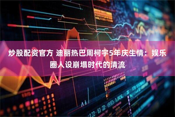 炒股配资官方 迪丽热巴周柯宇5年庆生情：娱乐圈人设崩塌时代的清流