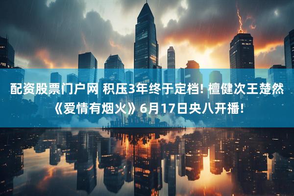 配资股票门户网 积压3年终于定档! 檀健次王楚然《爱情有烟火》6月17日央八开播!