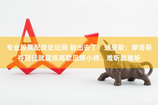 专业股票配资论坛网 豁出去了！迪亚斯：摩洛哥夺冠我就现场高歌足球小将，难听就难听
