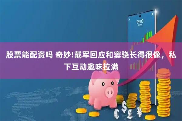 股票能配资吗 奇妙!戴军回应和窦骁长得很像，私下互动趣味拉满