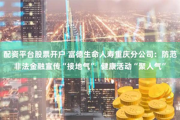配资平台股票开户 富德生命人寿重庆分公司：防范非法金融宣传“接地气”  健康活动“聚人气”