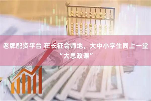 老牌配资平台 在长征会师地，大中小学生同上一堂“大思政课”