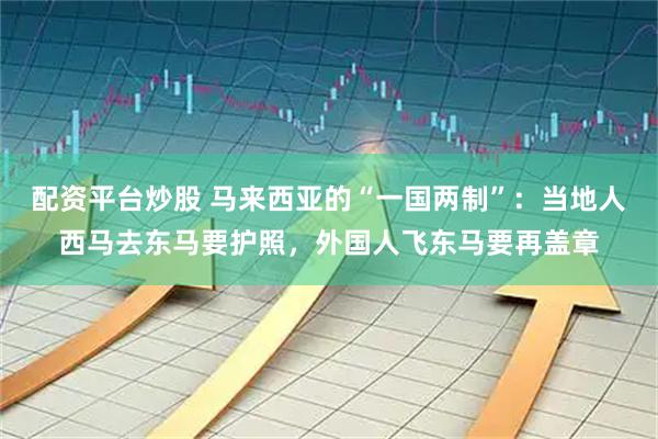配资平台炒股 马来西亚的“一国两制”：当地人西马去东马要护照，外国人飞东马要再盖章