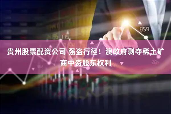 贵州股票配资公司 强盗行径！澳政府剥夺稀土矿商中资股东权利