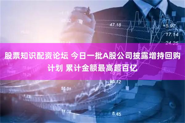 股票知识配资论坛 今日一批A股公司披露增持回购计划 累计金额最高超百亿