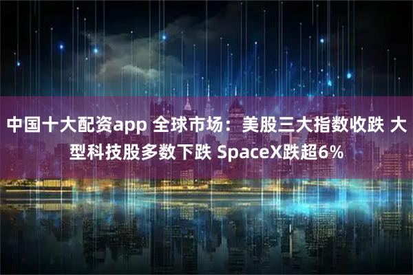 中国十大配资app 全球市场：美股三大指数收跌 大型科技股多数下跌 SpaceX跌超6%