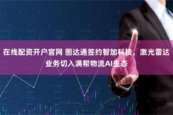 在线配资开户官网 图达通签约智加科技，激光雷达业务切入满帮物流AI生态