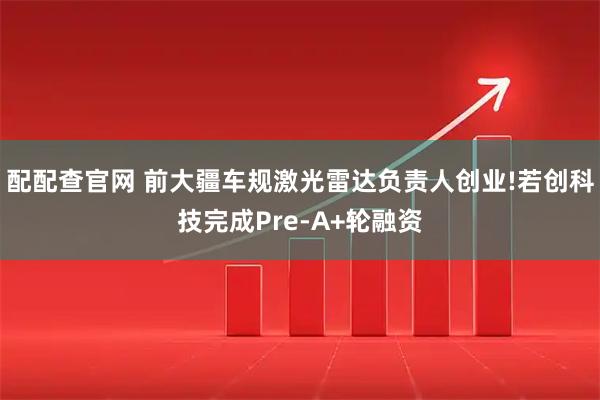 配配查官网 前大疆车规激光雷达负责人创业!若创科技完成Pre-A+轮融资