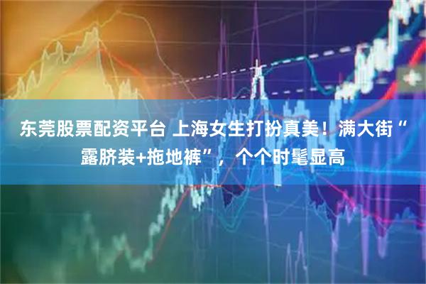 东莞股票配资平台 上海女生打扮真美！满大街“露脐装+拖地裤”，个个时髦显高