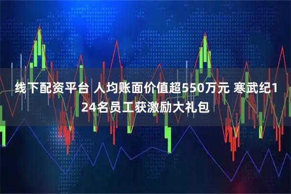 线下配资平台 人均账面价值超550万元 寒武纪124名员工获激励大礼包