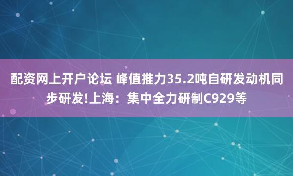 配资网上开户论坛 峰值推力35.2吨自研发动机同步研发!上海：集中全力研制C929等