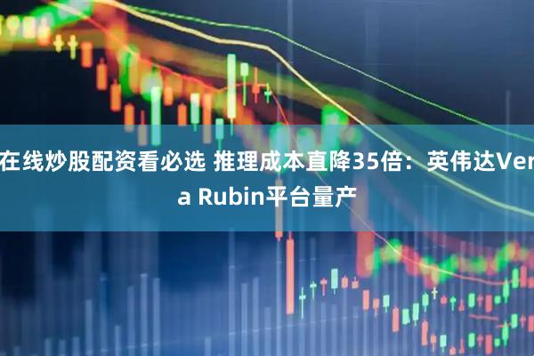 在线炒股配资看必选 推理成本直降35倍：英伟达Vera Rubin平台量产