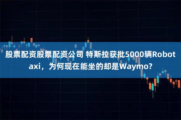 股票配资股票配资公司 特斯拉获批5000辆Robotaxi，为何现在能坐的却是Waymo?